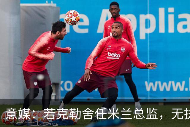 意媒：若克勒舍任米兰总监，无执照也不影响运作